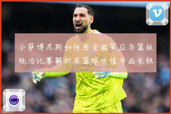 小萨博尼斯如何用全能策应与篮板统治比赛解析其篮球价值与成长轨迹：最新赛事动态与深度分析