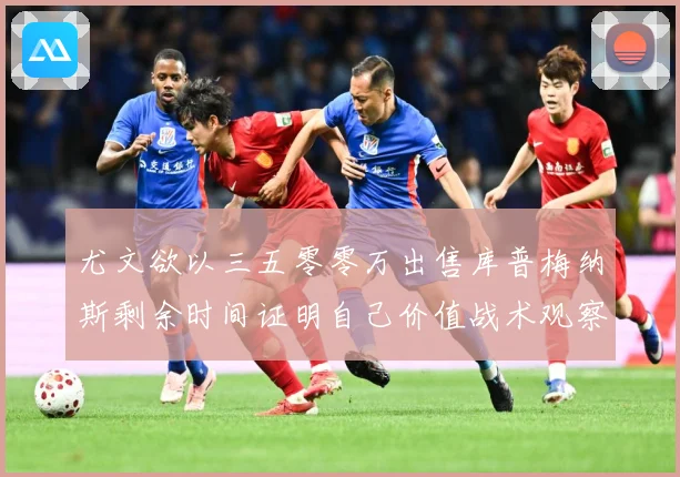 尤文欲以三五零零万出售库普梅纳斯剩余时间证明自己价值战术观察：最新赛事动态与深度分析