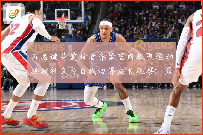 万名健身爱好者齐聚室内极限运动挑战社交与自我边界成长观察：最新赛事动态与深度分析