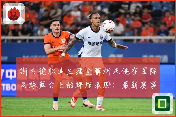 斯内德职业生涯全解析及他在国际足球舞台上的辉煌表现：最新赛事动态与深度分析