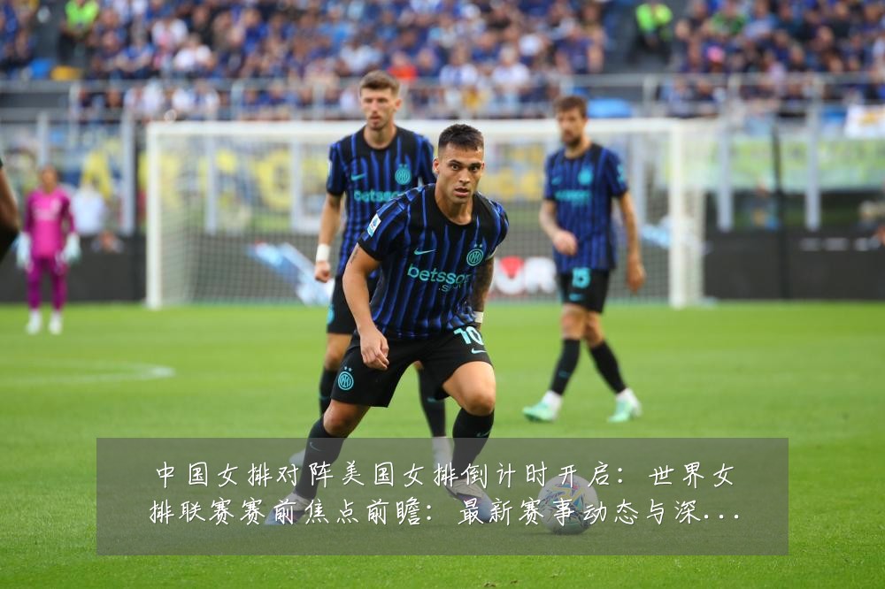 中国女排对阵美国女排倒计时开启：世界女排联赛赛前焦点前瞻：最新赛事动态与深度分析